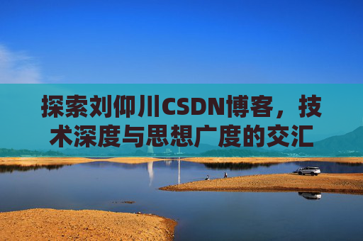 探索刘仰川CSDN博客,技术深度与思想广度的交汇 探索刘仰川CSDN博客,技术深度与思想广度的交汇